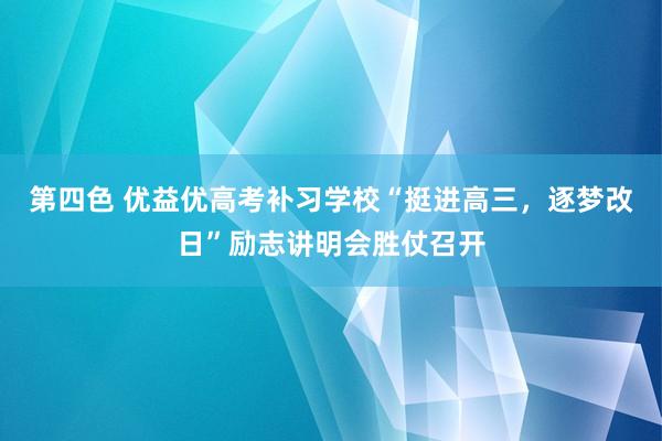 第四色 优益优高考补习学校“挺进高三，逐梦改日”励志讲明会胜仗召开