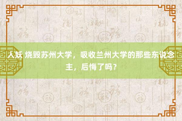 人妖 烧毁苏州大学，吸收兰州大学的那些东说念主，后悔了吗？