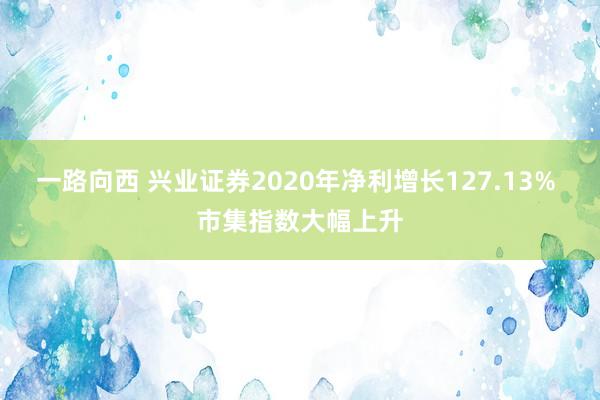 一路向西 兴业证券2020年净利增长127.13% 市集指数大幅上升