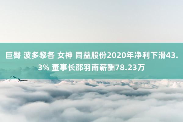 巨臀 波多黎各 女神 同益股份2020年净利下滑43.3% 董事长邵羽南薪酬78.23万