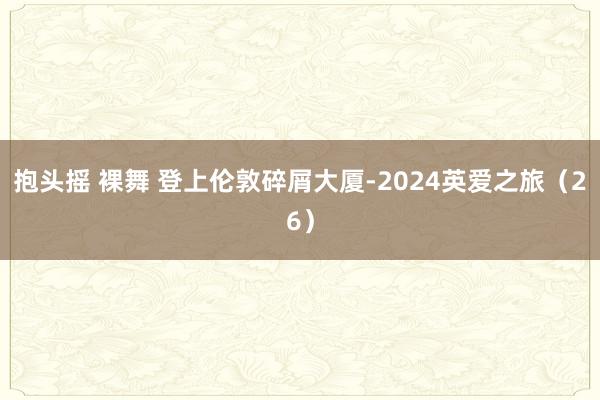 抱头摇 裸舞 登上伦敦碎屑大厦-2024英爱之旅（26）