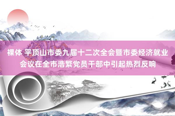 裸体 平顶山市委九届十二次全会暨市委经济就业会议在全市浩繁党员干部中引起热烈反响