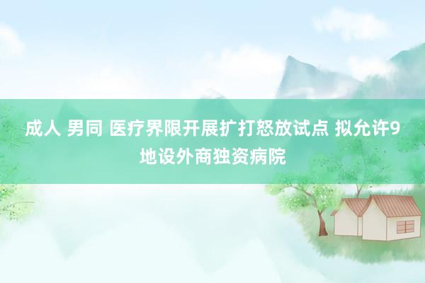 成人 男同 医疗界限开展扩打怒放试点 拟允许9地设外商独资病院