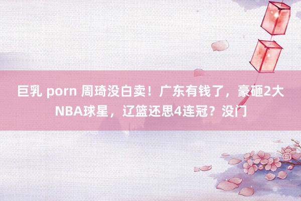 巨乳 porn 周琦没白卖！广东有钱了，豪砸2大NBA球星，辽篮还思4连冠？没门