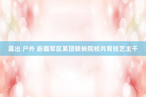 露出 户外 新疆军区某团联袂院校共育技艺主干