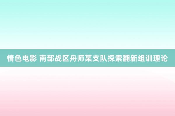 情色电影 南部战区舟师某支队探索翻新组训理论