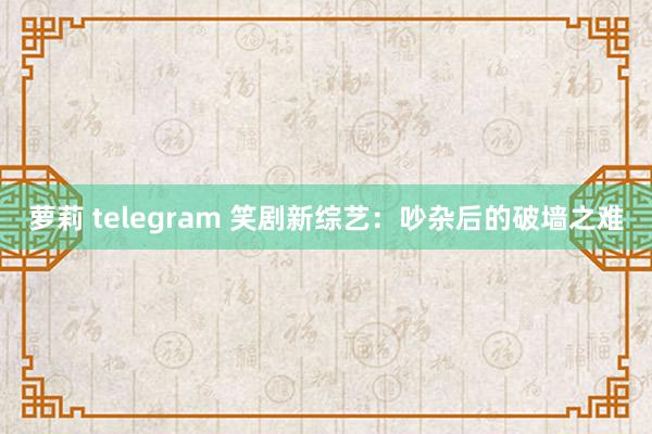 萝莉 telegram 笑剧新综艺：吵杂后的破墙之难