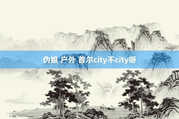 伪娘 户外 首尔city不city呀