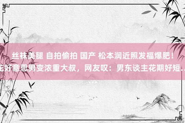 丝袜美腿 自拍偷拍 国产 松本润近照发福爆肥！花好意思男变浓重大叔，网友叹：男东谈主花期好短…