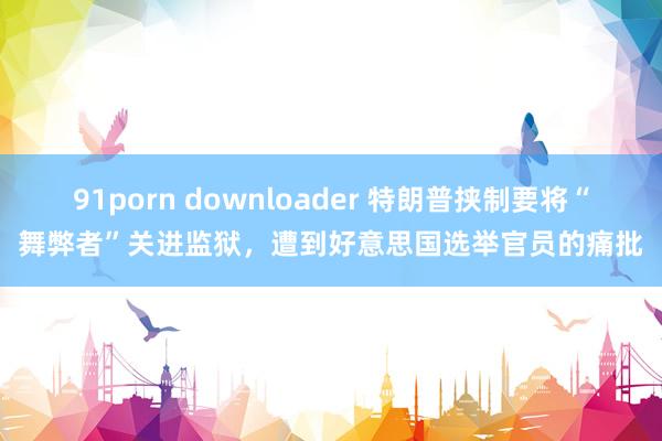 91porn downloader 特朗普挟制要将“舞弊者”关进监狱，遭到好意思国选举官员的痛批