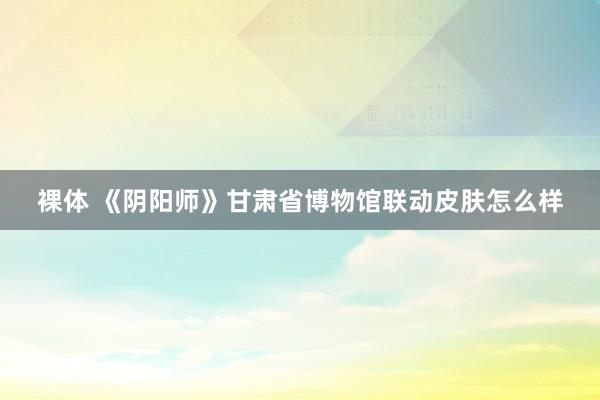 裸体 《阴阳师》甘肃省博物馆联动皮肤怎么样