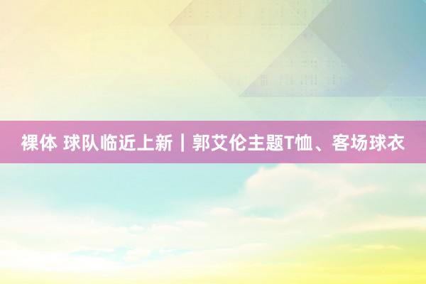 裸体 球队临近上新｜郭艾伦主题T恤、客场球衣