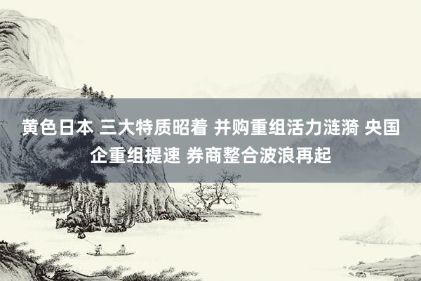 黄色日本 三大特质昭着 并购重组活力涟漪 央国企重组提速 券商整合波浪再起