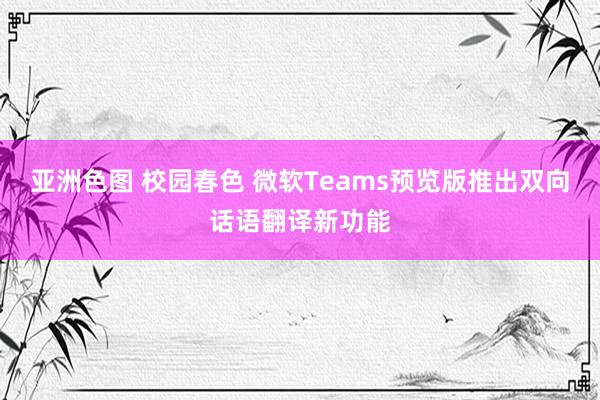 亚洲色图 校园春色 微软Teams预览版推出双向话语翻译新功能