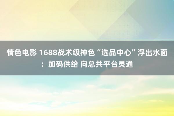 情色电影 1688战术级神色“选品中心”浮出水面：加码供给 向总共平台灵通