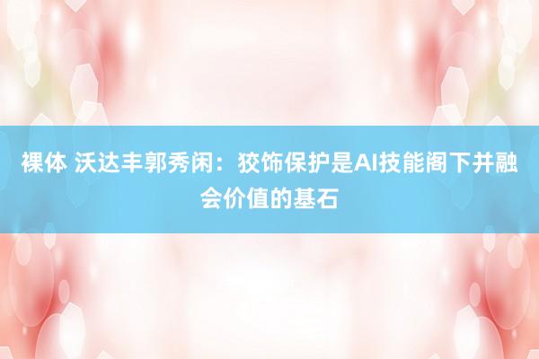 裸体 沃达丰郭秀闲：狡饰保护是AI技能阁下并融会价值的基石