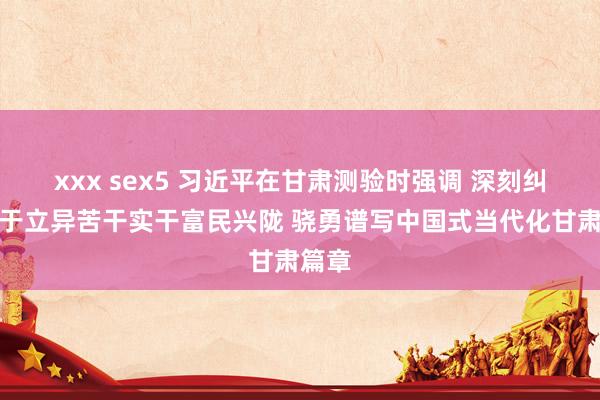 xxx sex5 习近平在甘肃测验时强调 深刻纠正敢于立异苦干实干富民兴陇 骁勇谱写中国式当代化甘肃篇章