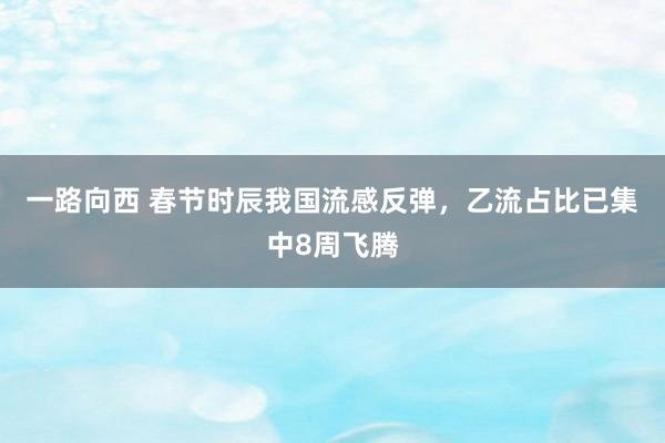 一路向西 春节时辰我国流感反弹，乙流占比已集中8周飞腾