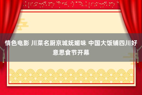 情色电影 川菜名厨京城妩媚味 中国大饭铺四川好意思食节开幕