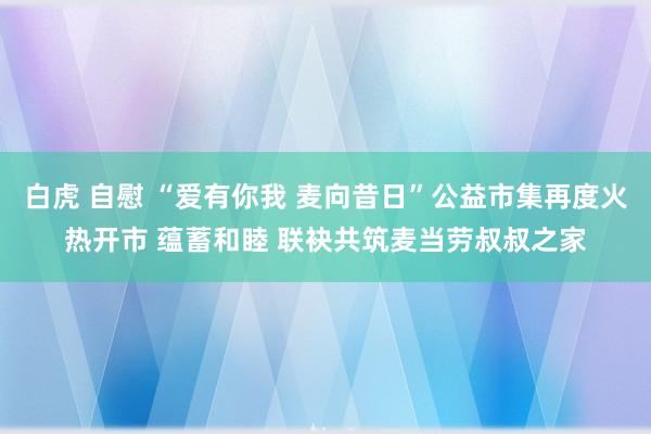 白虎 自慰 “爱有你我 麦向昔日”公益市集再度火热开市 蕴蓄和睦 联袂共筑麦当劳叔叔之家