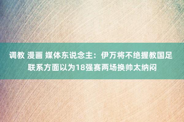 调教 漫画 媒体东说念主：伊万将不绝握教国足 联系方面以为18强赛两场换帅太纳闷