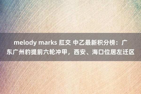 melody marks 肛交 中乙最新积分榜：广东广州豹提前六轮冲甲，西安、海口位居左迁区