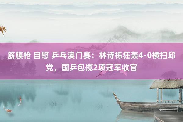 筋膜枪 自慰 乒乓澳门赛：林诗栋狂轰4-0横扫邱党，国乒包揽2项冠军收官