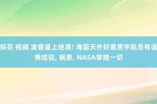 探花 视频 波音逼上绝境! 淹留天外好意思宇航员有话弗成说， 祸患， NASA掌捏一切