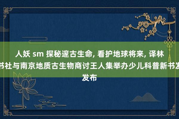 人妖 sm 探秘邃古生命， 看护地球将来， 译林出书社与南京地质古生物商讨王人集举办少儿科普新书发布