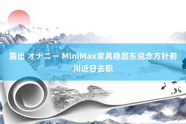 露出 オナニー MiniMax家具稳固东说念方针前川近日去职