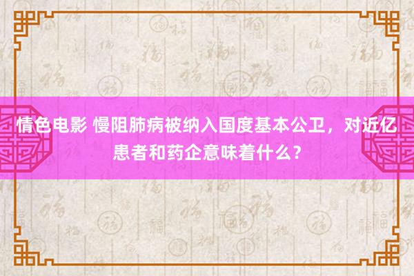 情色电影 慢阻肺病被纳入国度基本公卫，对近亿患者和药企意味着什么？