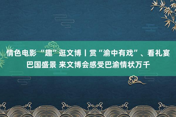 情色电影 “趣”逛文博丨赏“渝中有戏”、看礼宴巴国盛景 来文博会感受巴渝情状万千