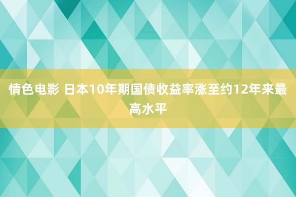 情色电影 日本10年期国债收益率涨至约12年来最高水平