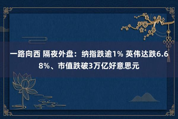 一路向西 隔夜外盘：纳指跌逾1% 英伟达跌6.68%、市值跌破3万亿好意思元