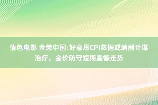 情色电影 金荣中国:好意思CPI数据或编削计谋治疗，金价防守短期震憾走势