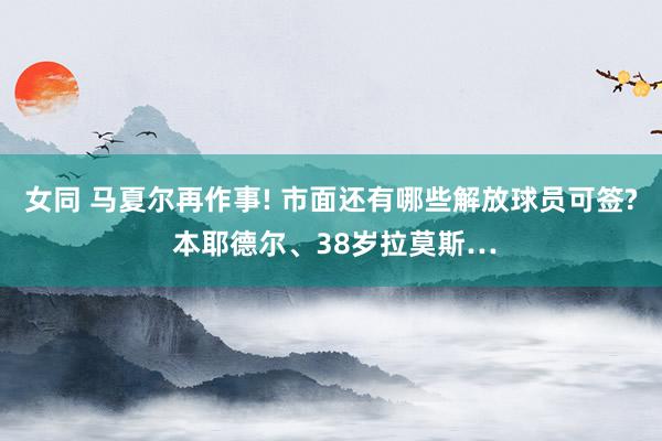 女同 马夏尔再作事! 市面还有哪些解放球员可签? 本耶德尔、38岁拉莫斯…