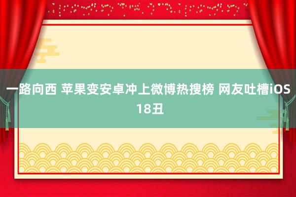 一路向西 苹果变安卓冲上微博热搜榜 网友吐槽iOS 18丑