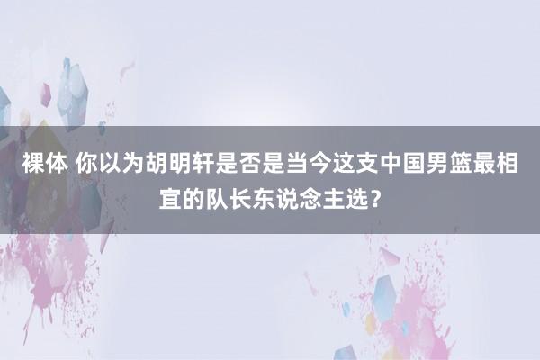 裸体 你以为胡明轩是否是当今这支中国男篮最相宜的队长东说念主选？