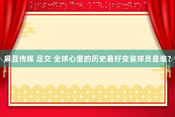 麻豆传媒 足交 全球心里的历史最好变装球员是谁？