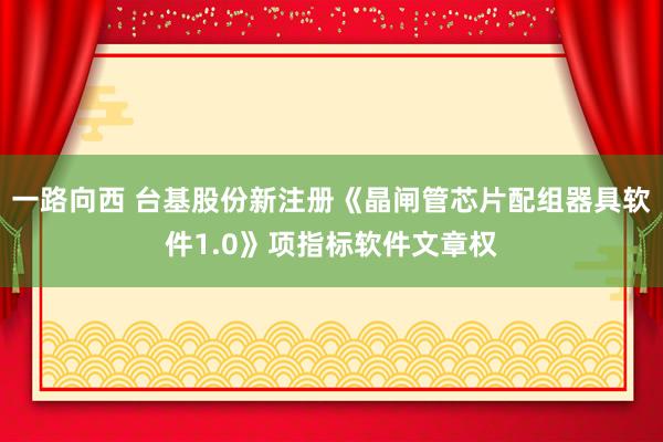 一路向西 台基股份新注册《晶闸管芯片配组器具软件1.0》项指标软件文章权