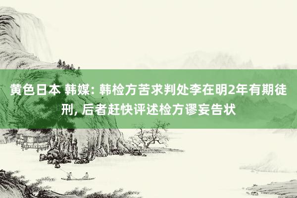 黄色日本 韩媒: 韩检方苦求判处李在明2年有期徒刑， 后者赶快评述检方谬妄告状