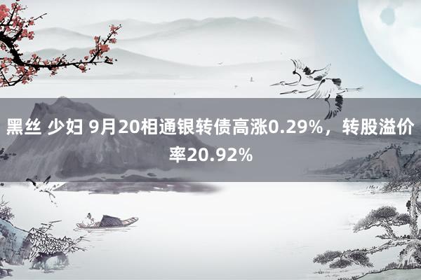 黑丝 少妇 9月20相通银转债高涨0.29%，转股溢价率20.92%