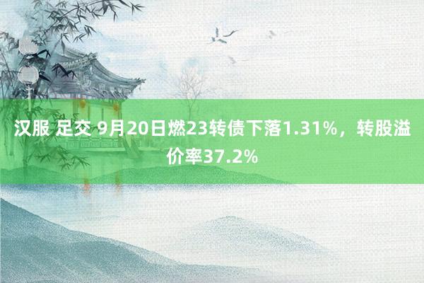 汉服 足交 9月20日燃23转债下落1.31%，转股溢价率37.2%