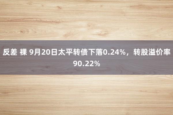 反差 裸 9月20日太平转债下落0.24%，转股溢价率90.22%