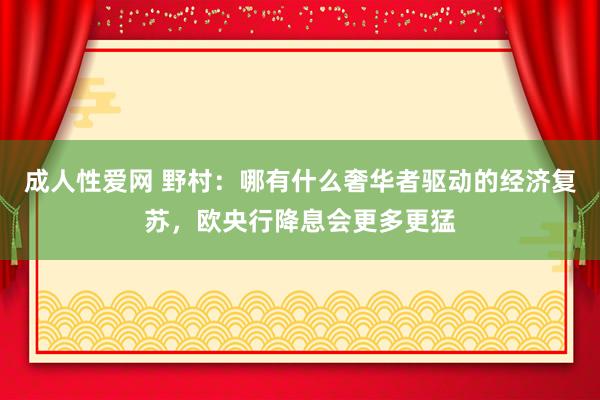 成人性爱网 野村：哪有什么奢华者驱动的经济复苏，欧央行降息会更多更猛