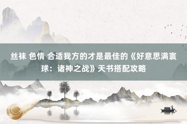 丝袜 色情 合适我方的才是最佳的《好意思满寰球：诸神之战》天书搭配攻略