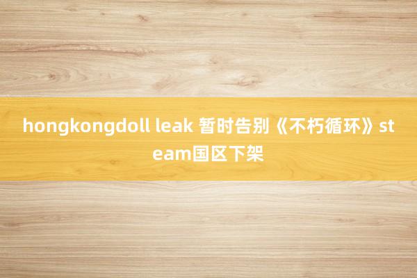 hongkongdoll leak 暂时告别《不朽循环》steam国区下架