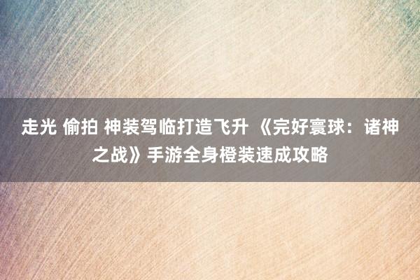 走光 偷拍 神装驾临打造飞升 《完好寰球：诸神之战》手游全身橙装速成攻略