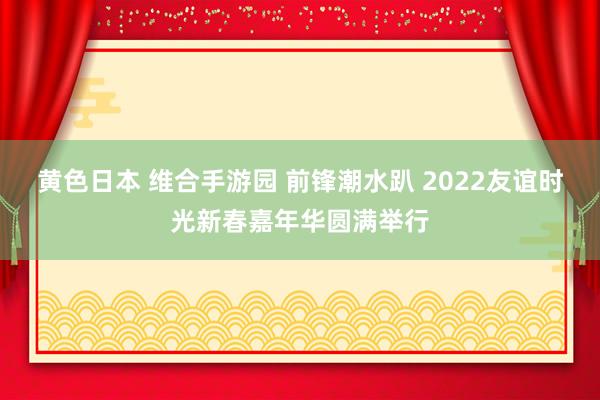 黄色日本 维合手游园 前锋潮水趴 2022友谊时光新春嘉年华圆满举行