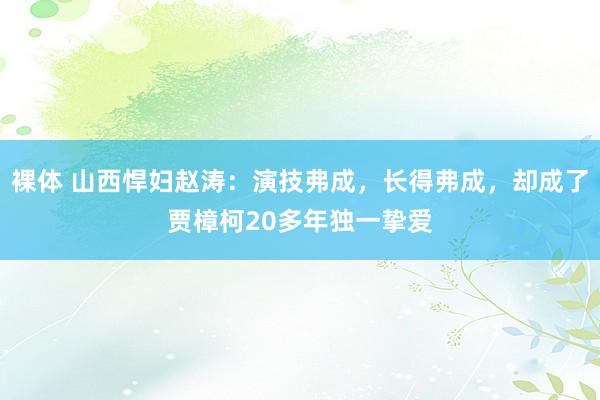 裸体 山西悍妇赵涛：演技弗成，长得弗成，却成了贾樟柯20多年独一挚爱